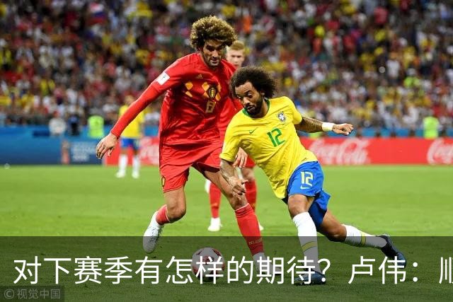 对下赛季有怎样的期待？卢伟：顺其自然 我们还有很大提升空间